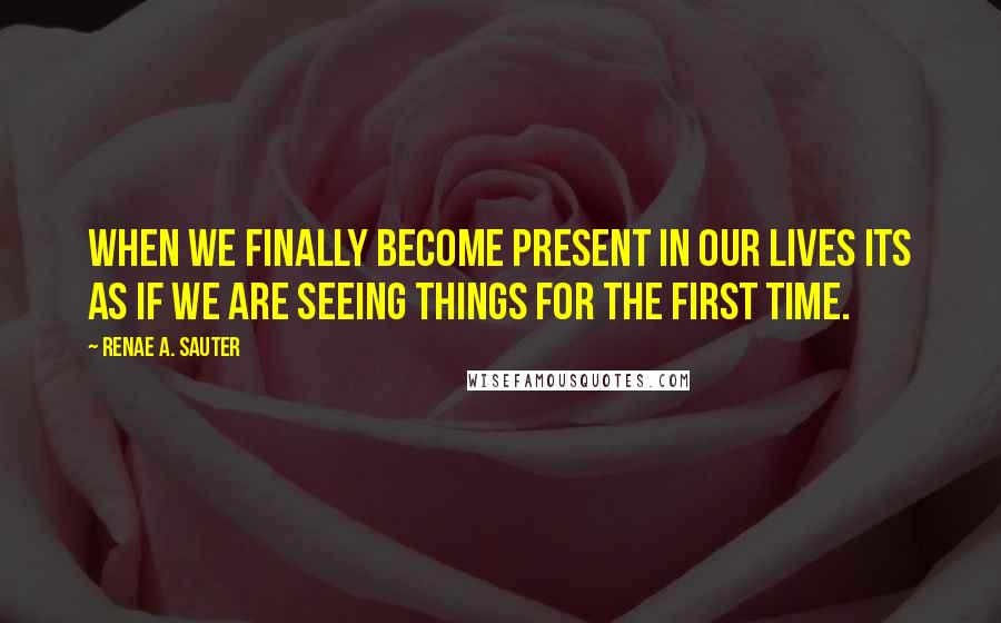 Renae A. Sauter quotes: When we finally become present in our lives its as if we are seeing things for the first time.