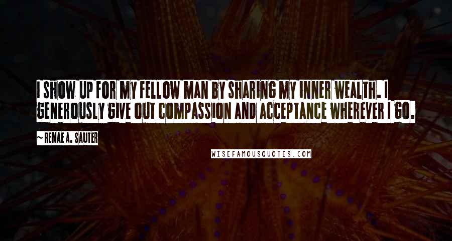 Renae A. Sauter quotes: I show up for my fellow man by sharing my inner wealth. I generously give out compassion and acceptance wherever I go.