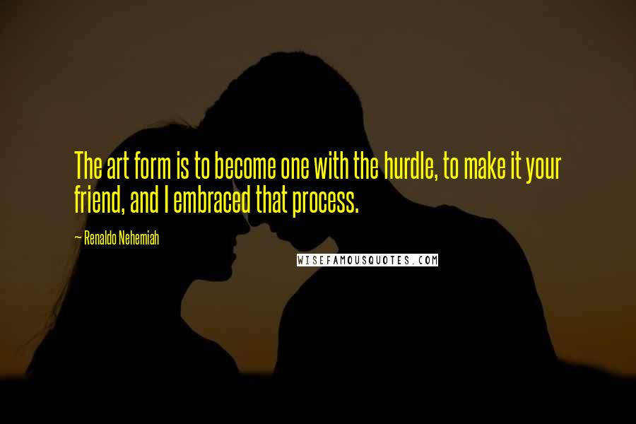 Renaldo Nehemiah quotes: The art form is to become one with the hurdle, to make it your friend, and I embraced that process.