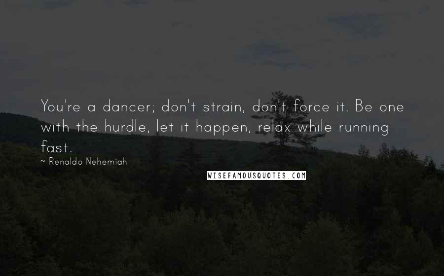 Renaldo Nehemiah quotes: You're a dancer; don't strain, don't force it. Be one with the hurdle, let it happen, relax while running fast.