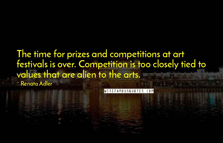 Renata Adler quotes: The time for prizes and competitions at art festivals is over. Competition is too closely tied to values that are alien to the arts.