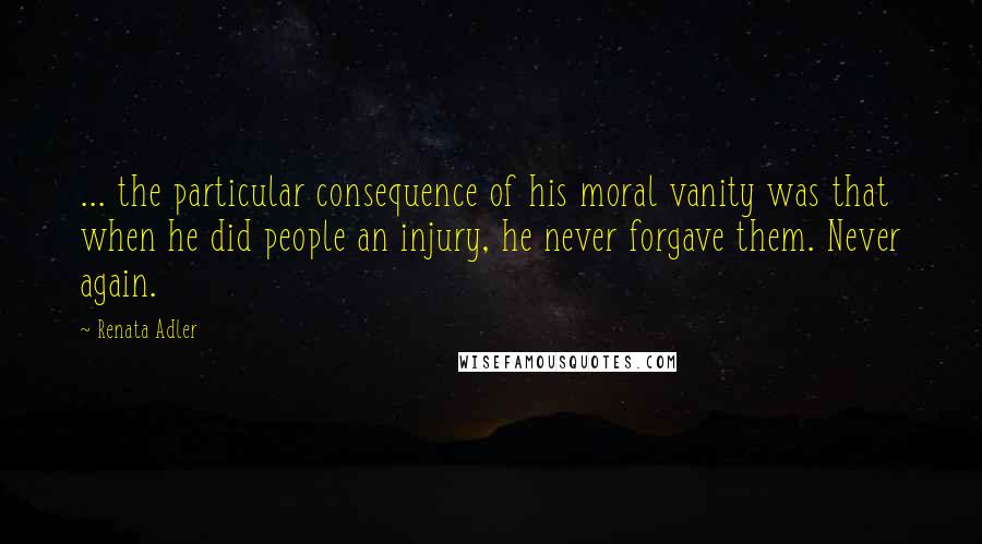 Renata Adler quotes: ... the particular consequence of his moral vanity was that when he did people an injury, he never forgave them. Never again.