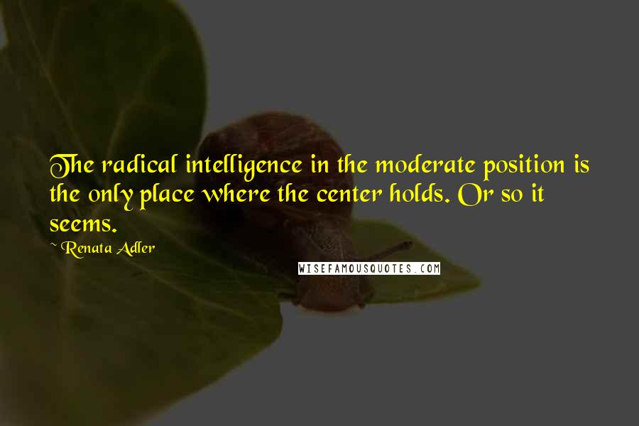 Renata Adler quotes: The radical intelligence in the moderate position is the only place where the center holds. Or so it seems.
