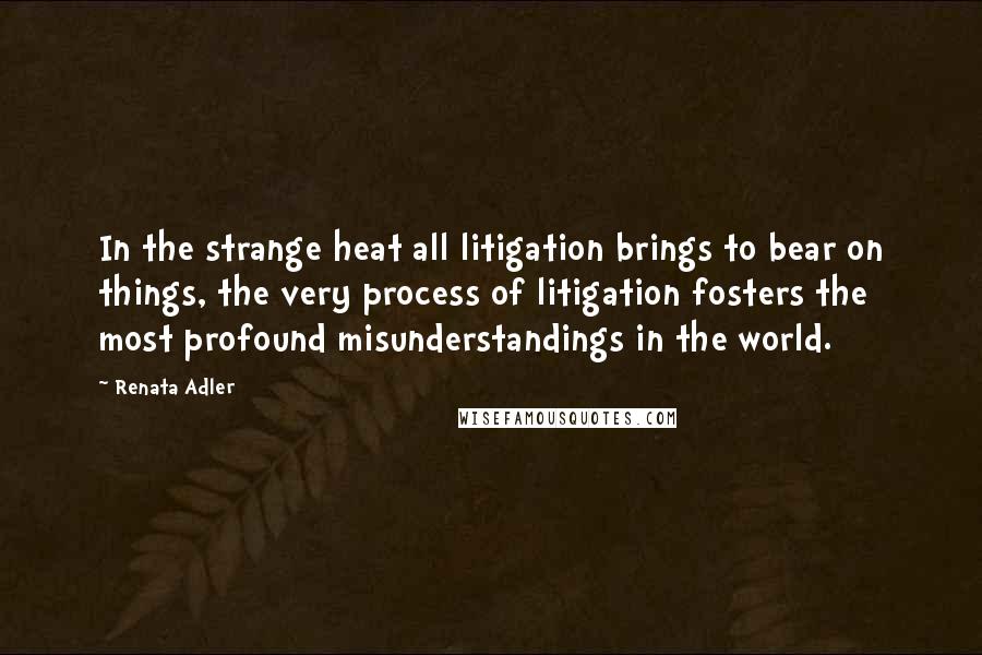 Renata Adler quotes: In the strange heat all litigation brings to bear on things, the very process of litigation fosters the most profound misunderstandings in the world.