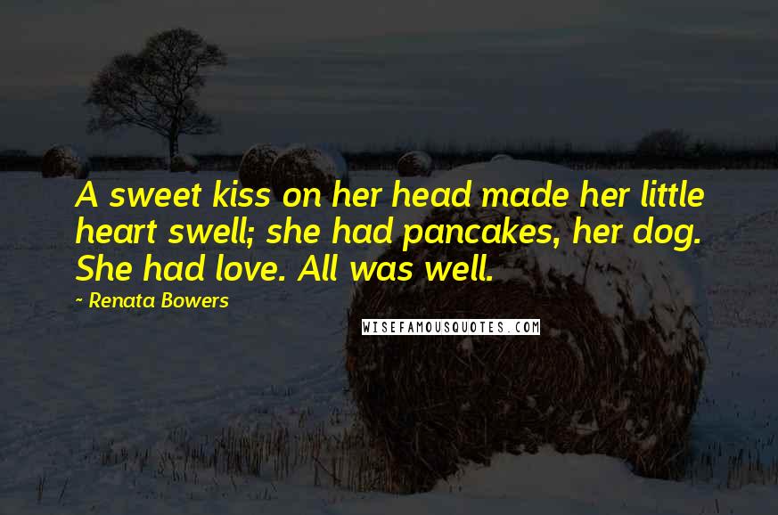 Renata Bowers quotes: A sweet kiss on her head made her little heart swell; she had pancakes, her dog. She had love. All was well. Renata Bowers quotes: A sweet kiss on her head made her little heart swell; she had pancakes, her dog. She had love. All was well.