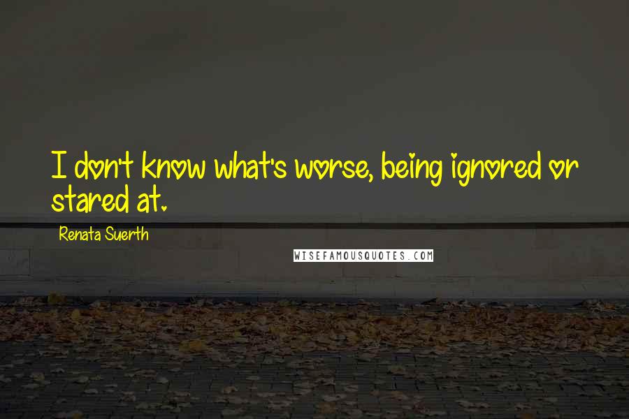 Renata Suerth quotes: I don't know what's worse, being ignored or stared at.