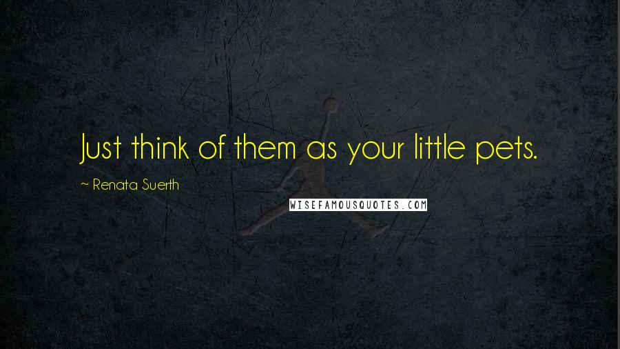 Renata Suerth quotes: Just think of them as your little pets.
