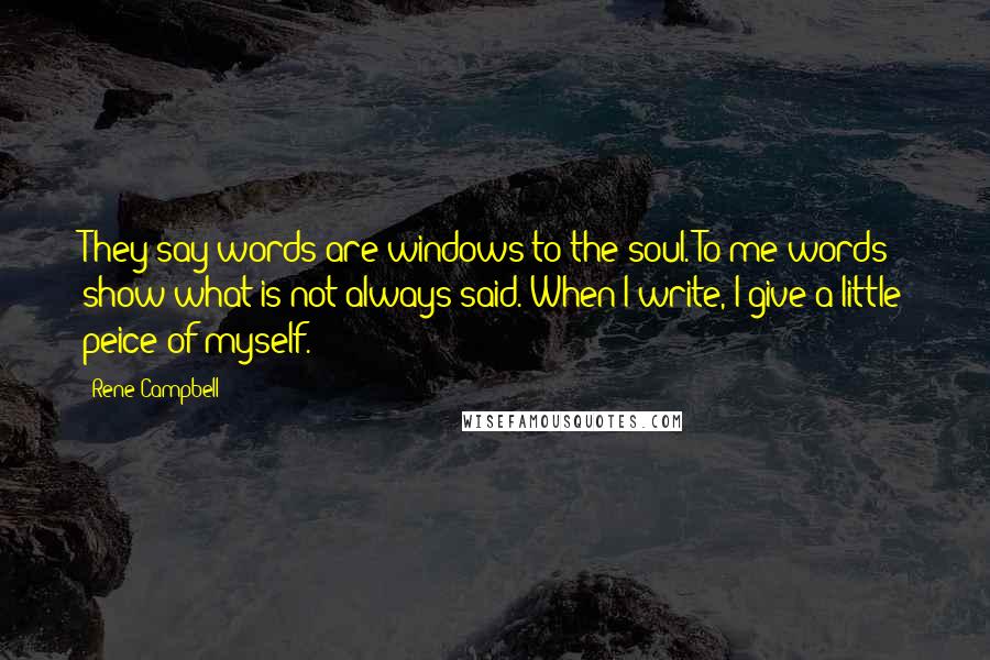 Rene Campbell quotes: They say words are windows to the soul. To me words show what is not always said. When I write, I give a little peice of myself. Rene Campbell quotes: They say words are windows to the soul. To me words show what is not always said. When I write, I give a little peice of myself.