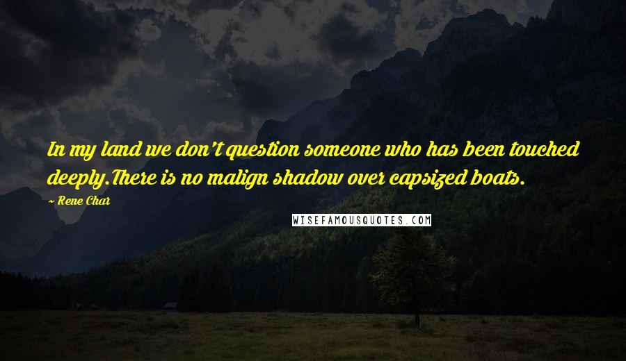 Rene Char quotes: In my land we don't question someone who has been touched deeply.There is no malign shadow over capsized boats.