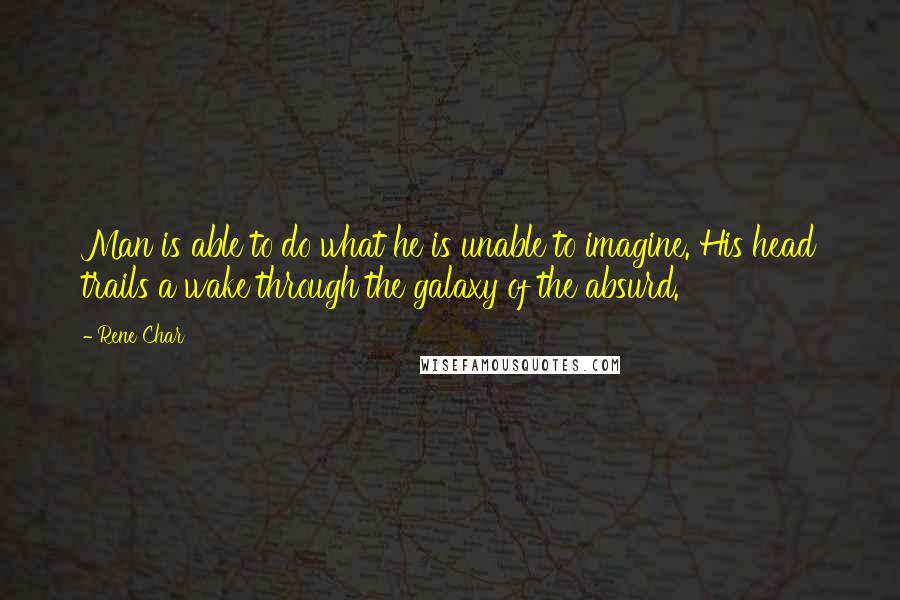 Rene Char quotes: Man is able to do what he is unable to imagine. His head trails a wake through the galaxy of the absurd.