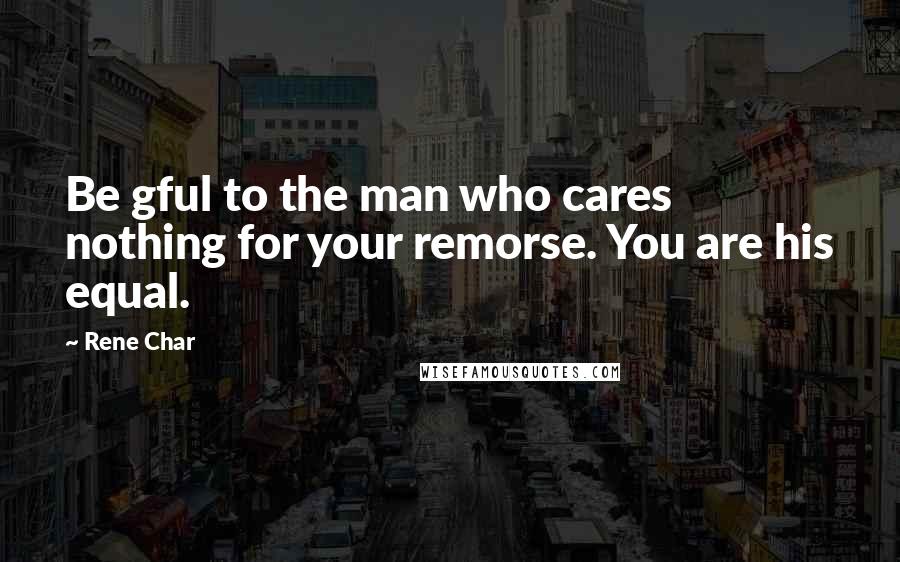 Rene Char quotes: Be gful to the man who cares nothing for your remorse. You are his equal.