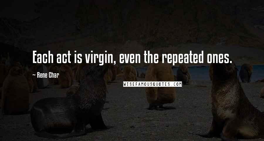 Rene Char quotes: Each act is virgin, even the repeated ones.