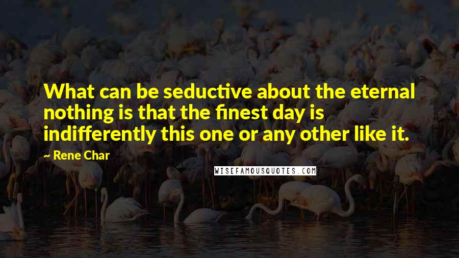 Rene Char quotes: What can be seductive about the eternal nothing is that the finest day is indifferently this one or any other like it.