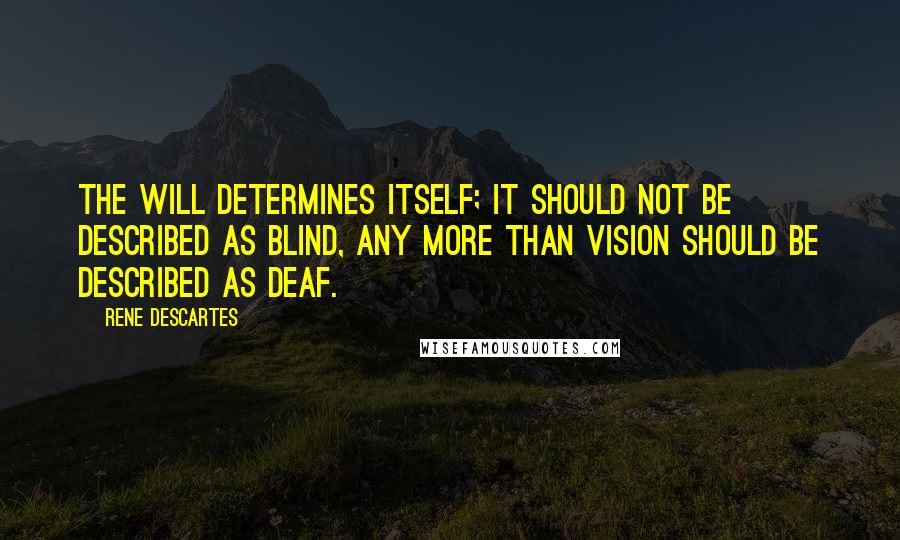 Rene Descartes quotes: The will determines itself; it should not be described as blind, any more than vision should be described as deaf. Rene Descartes quotes: The will determines itself; it should not be described as blind, any more than vision should be described as deaf.