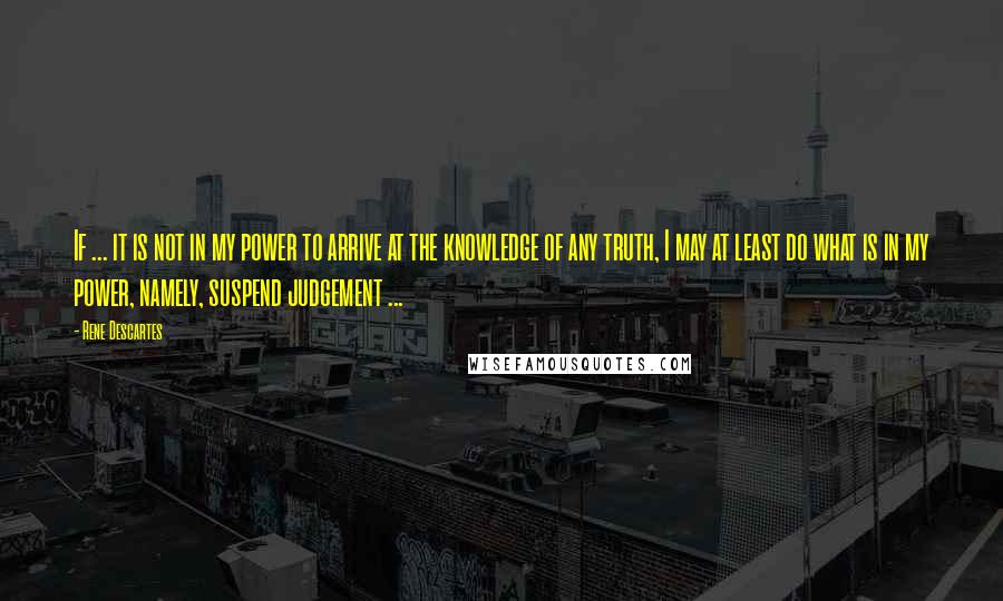 Rene Descartes quotes: If ... it is not in my power to arrive at the knowledge of any truth, I may at least do what is in my power, namely, suspend judgement ...