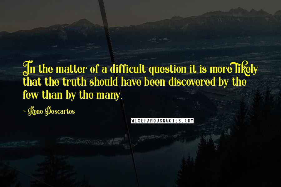 Rene Descartes quotes: In the matter of a difficult question it is more likely that the truth should have been discovered by the few than by the many.