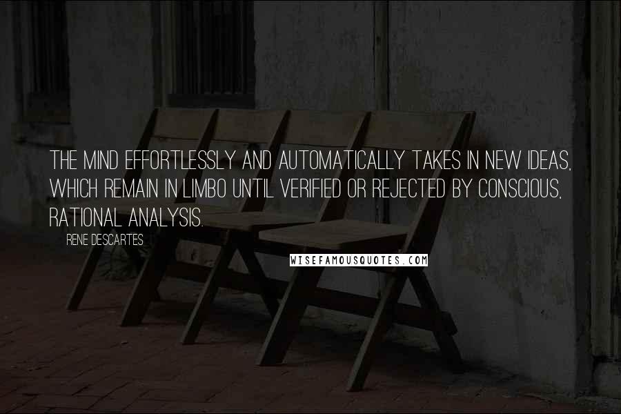 Rene Descartes quotes: The mind effortlessly and automatically takes in new ideas, which remain in limbo until verified or rejected by conscious, rational analysis. Rene Descartes quotes: The mind effortlessly and automatically takes in new ideas, which remain in limbo until verified or rejected by conscious, rational analysis.