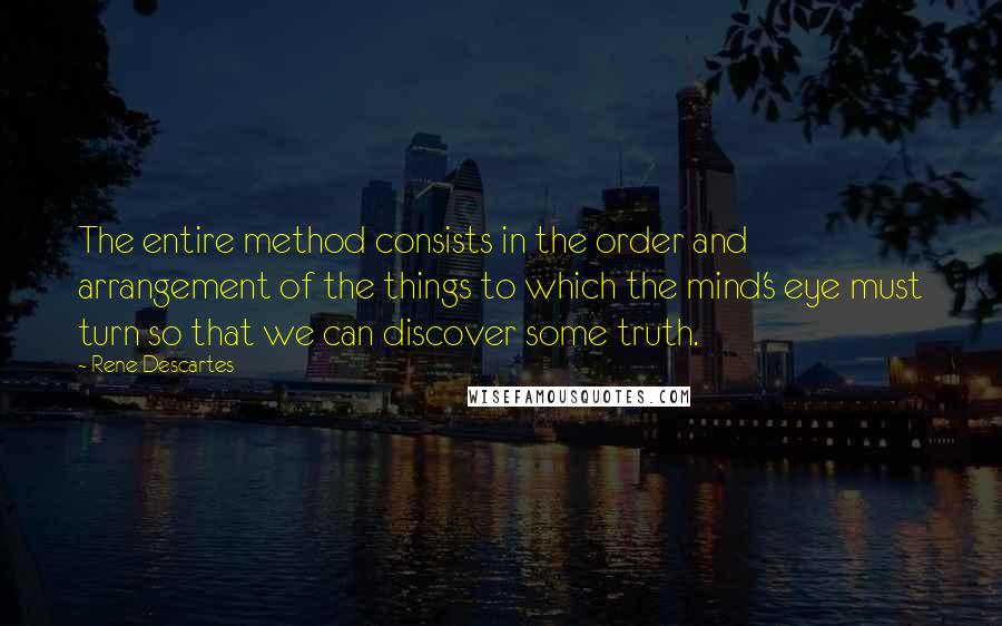 Rene Descartes quotes: The entire method consists in the order and arrangement of the things to which the mind's eye must turn so that we can discover some truth. Rene Descartes quotes: The entire method consists in the order and arrangement of the things to which the mind's eye must turn so that we can discover some truth.