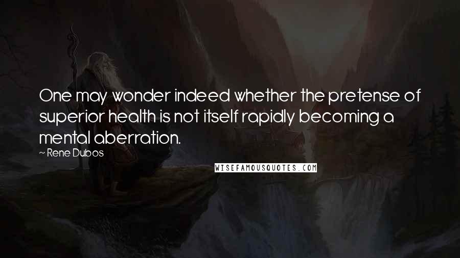 Rene Dubos quotes: One may wonder indeed whether the pretense of superior health is not itself rapidly becoming a mental aberration.