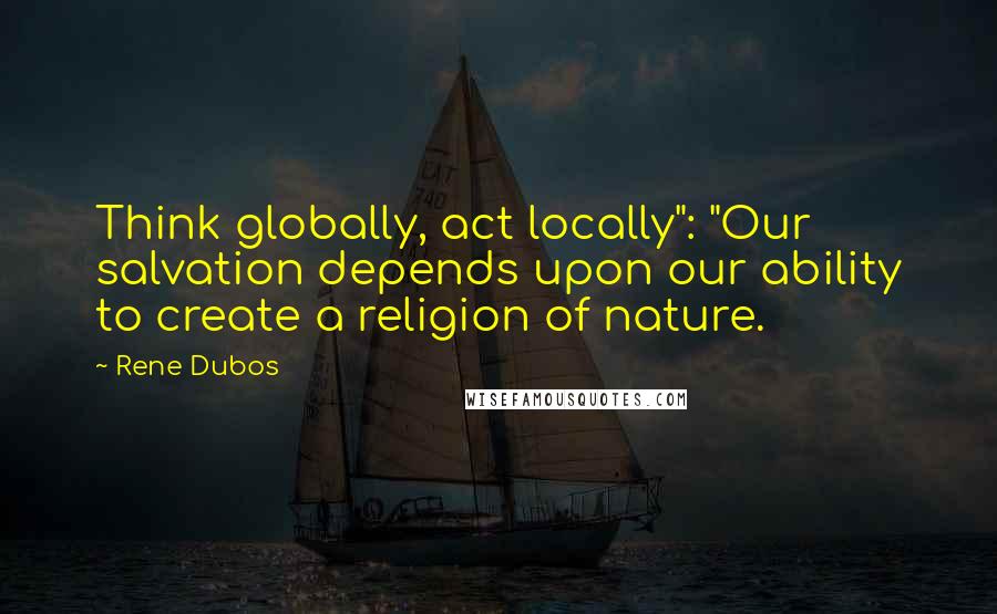 Rene Dubos quotes: Think globally, act locally": "Our salvation depends upon our ability to create a religion of nature.