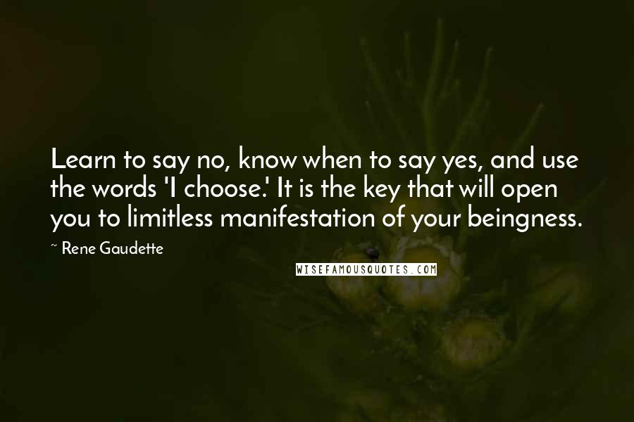 Rene Gaudette quotes: Learn to say no, know when to say yes, and use the words 'I choose.' It is the key that will open you to limitless manifestation of your beingness. Rene Gaudette quotes: Learn to say no, know when to say yes, and use the words 'I choose.' It is the key that will open you to limitless manifestation of your beingness.
