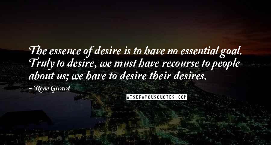 Rene Girard quotes: The essence of desire is to have no essential goal. Truly to desire, we must have recourse to people about us; we have to desire their desires. Rene Girard quotes: The essence of desire is to have no essential goal. Truly to desire, we must have recourse to people about us; we have to desire their desires.