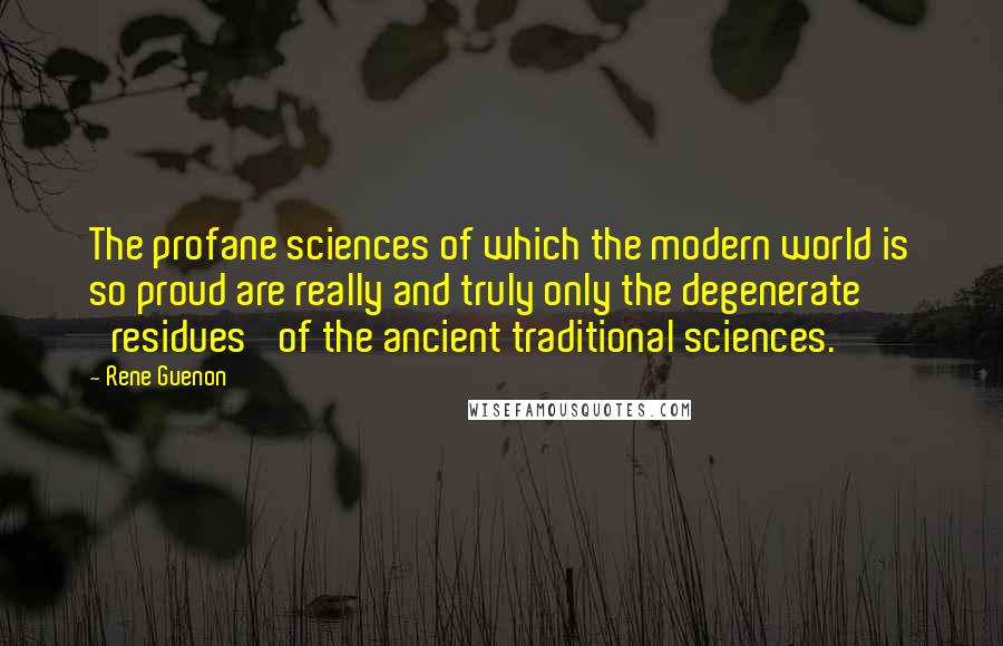 Rene Guenon quotes: The profane sciences of which the modern world is so proud are really and truly only the degenerate 'residues' of the ancient traditional sciences.
