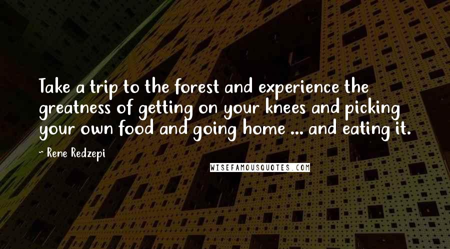 Rene Redzepi quotes: Take a trip to the forest and experience the greatness of getting on your knees and picking your own food and going home ... and eating it.