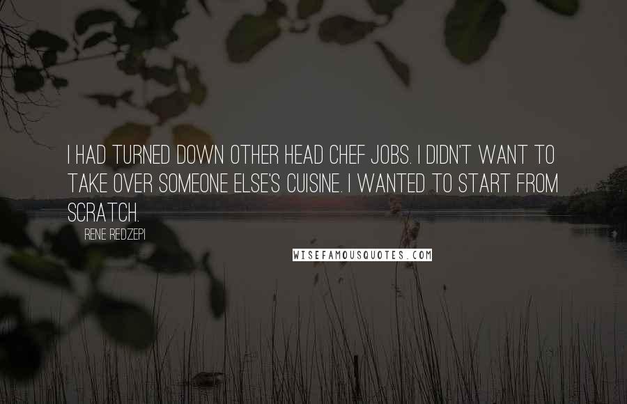 Rene Redzepi quotes: I had turned down other head chef jobs. I didn't want to take over someone else's cuisine. I wanted to start from scratch.