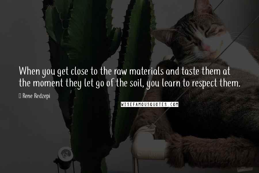 Rene Redzepi quotes: When you get close to the raw materials and taste them at the moment they let go of the soil, you learn to respect them.