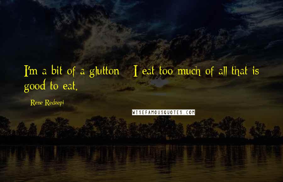 Rene Redzepi quotes: I'm a bit of a glutton - I eat too much of all that is good to eat.