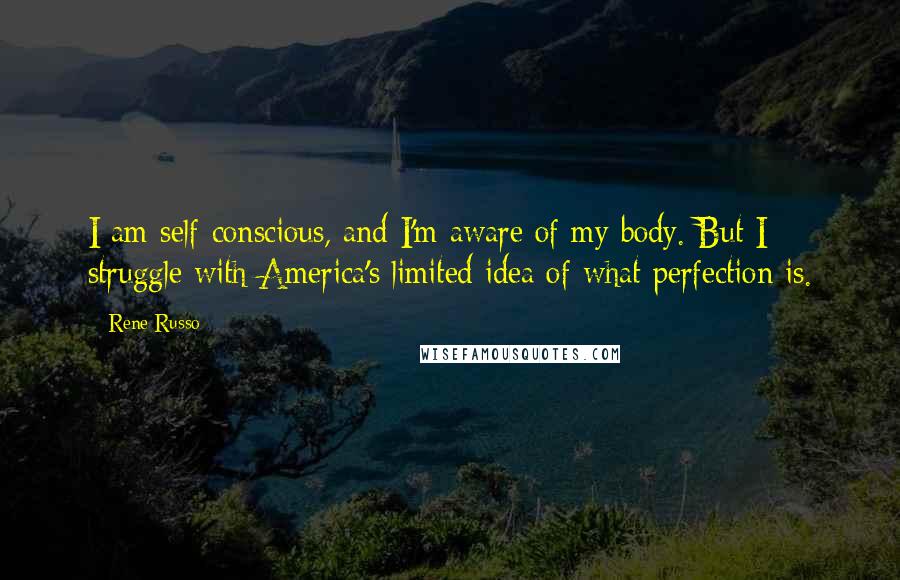 Rene Russo quotes: I am self-conscious, and I'm aware of my body. But I struggle with America's limited idea of what perfection is. Rene Russo quotes: I am self-conscious, and I'm aware of my body. But I struggle with America's limited idea of what perfection is.