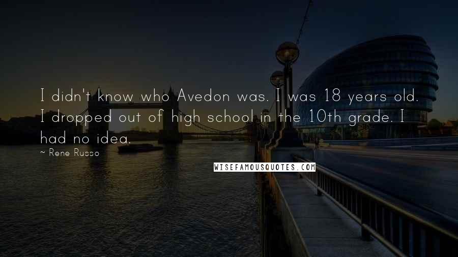 Rene Russo quotes: I didn't know who Avedon was. I was 18 years old. I dropped out of high school in the 10th grade. I had no idea.