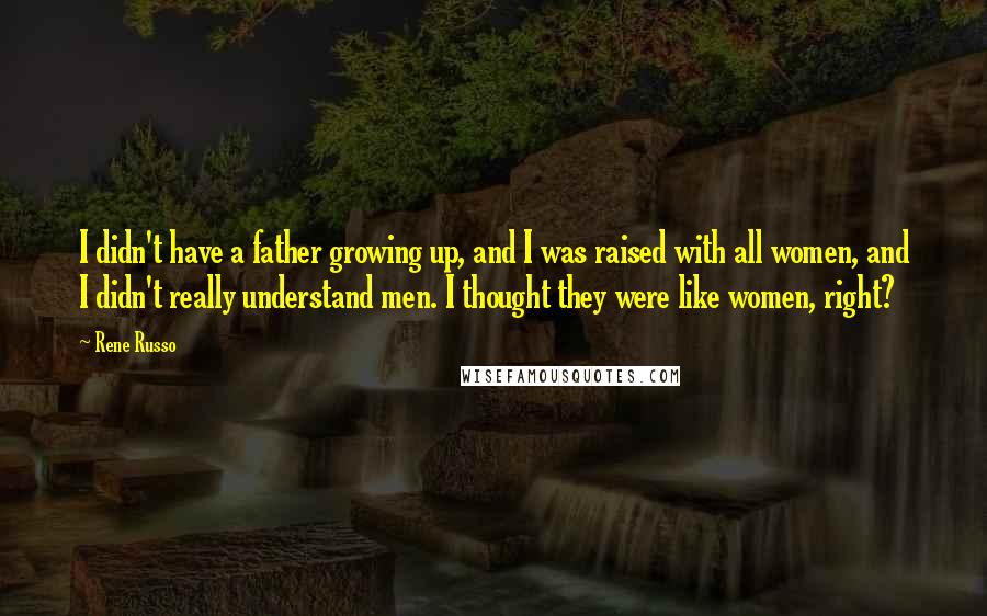 Rene Russo quotes: I didn't have a father growing up, and I was raised with all women, and I didn't really understand men. I thought they were like women, right?