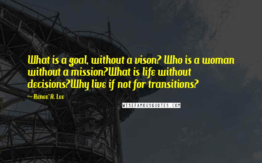 Renee' A. Lee quotes: What is a goal, without a vison? Who is a woman without a mission?What is life without decisions?Why live if not for transitions?