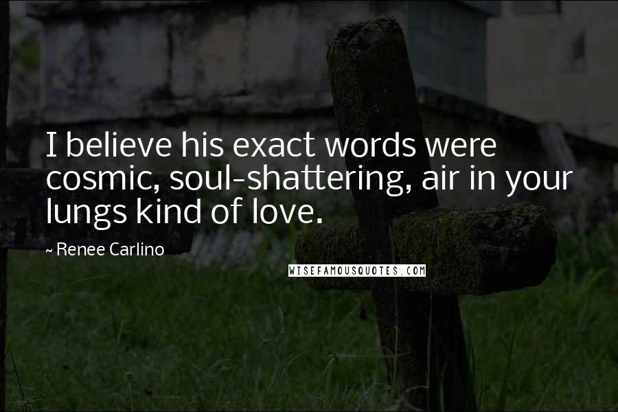 Renee Carlino quotes: I believe his exact words were cosmic, soul-shattering, air in your lungs kind of love. Renee Carlino quotes: I believe his exact words were cosmic, soul-shattering, air in your lungs kind of love.
