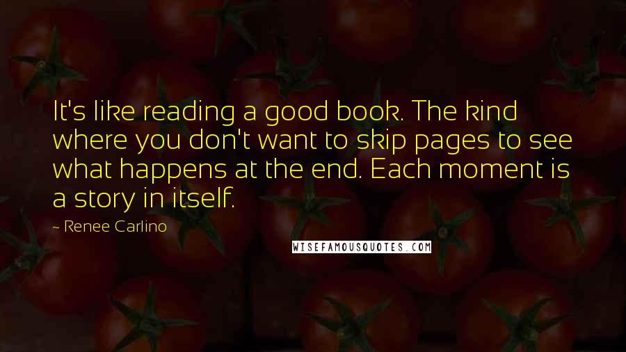 Renee Carlino quotes: It's like reading a good book. The kind where you don't want to skip pages to see what happens at the end. Each moment is a story in itself. Renee Carlino quotes: It's like reading a good book. The kind where you don't want to skip pages to see what happens at the end. Each moment is a story in itself.