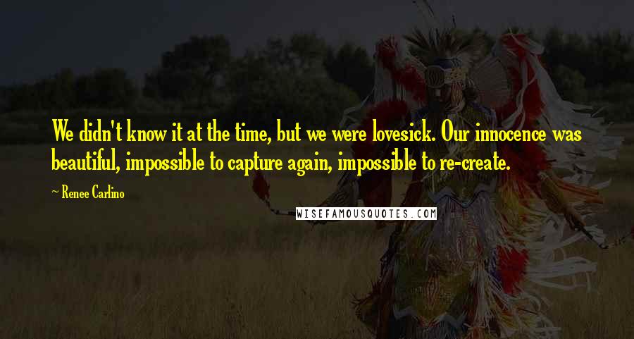 Renee Carlino quotes: We didn't know it at the time, but we were lovesick. Our innocence was beautiful, impossible to capture again, impossible to re-create.