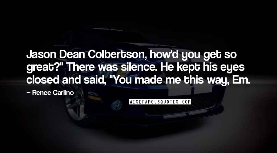 Renee Carlino quotes: Jason Dean Colbertson, how'd you get so great?" There was silence. He kept his eyes closed and said, "You made me this way, Em.