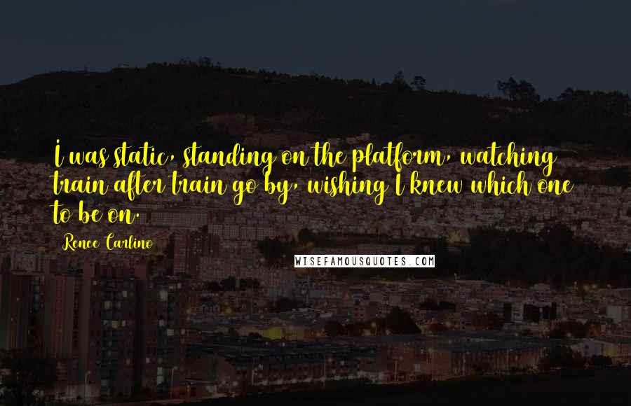 Renee Carlino quotes: I was static, standing on the platform, watching train after train go by, wishing I knew which one to be on. Renee Carlino quotes: I was static, standing on the platform, watching train after train go by, wishing I knew which one to be on.