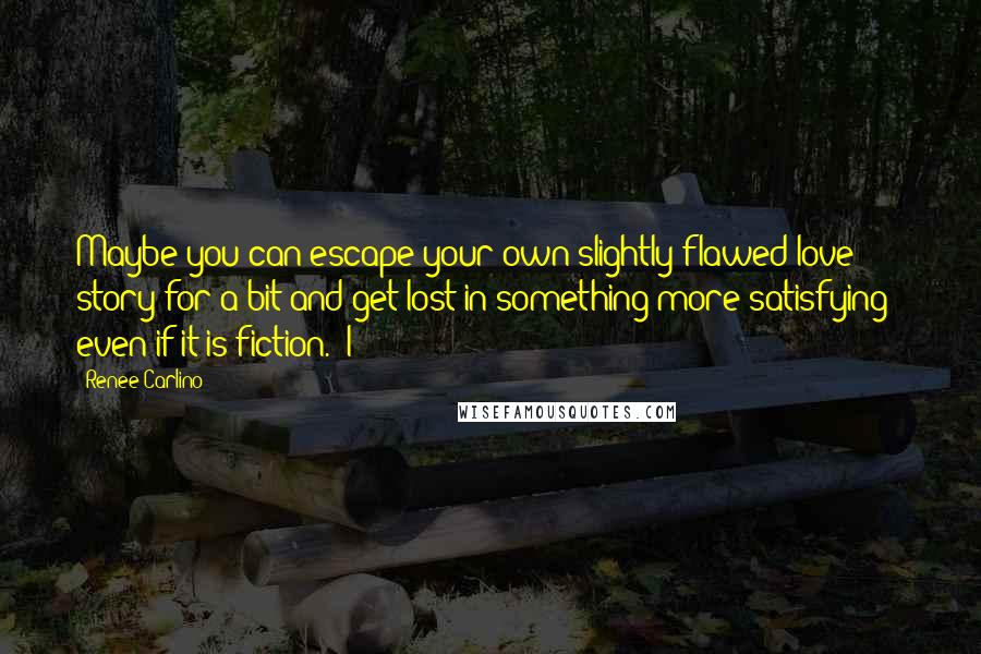 Renee Carlino quotes: Maybe you can escape your own slightly flawed love story for a bit and get lost in something more satisfying - even if it is fiction." I Renee Carlino quotes: Maybe you can escape your own slightly flawed love story for a bit and get lost in something more satisfying - even if it is fiction." I