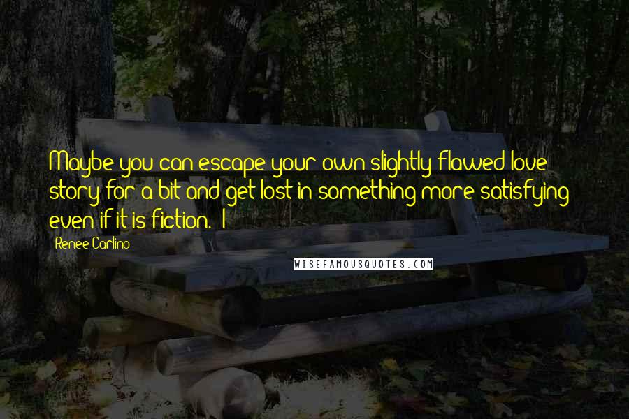 Renee Carlino quotes: Maybe you can escape your own slightly flawed love story for a bit and get lost in something more satisfying - even if it is fiction." I