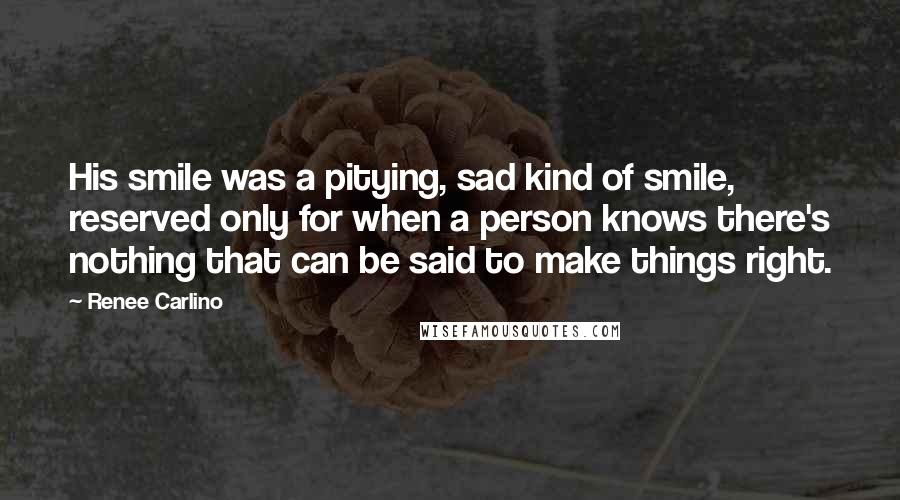 Renee Carlino quotes: His smile was a pitying, sad kind of smile, reserved only for when a person knows there's nothing that can be said to make things right. Renee Carlino quotes: His smile was a pitying, sad kind of smile, reserved only for when a person knows there's nothing that can be said to make things right.