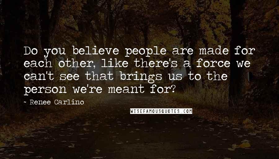 Renee Carlino quotes: Do you believe people are made for each other, like there's a force we can't see that brings us to the person we're meant for? Renee Carlino quotes: Do you believe people are made for each other, like there's a force we can't see that brings us to the person we're meant for?