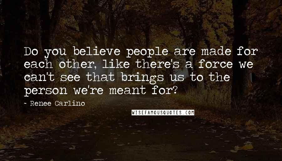 Renee Carlino quotes: Do you believe people are made for each other, like there's a force we can't see that brings us to the person we're meant for?