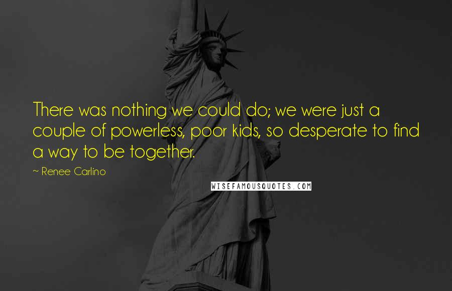 Renee Carlino quotes: There was nothing we could do; we were just a couple of powerless, poor kids, so desperate to find a way to be together. Renee Carlino quotes: There was nothing we could do; we were just a couple of powerless, poor kids, so desperate to find a way to be together.
