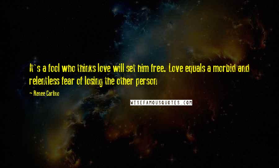Renee Carlino quotes: It's a fool who thinks love will set him free. Love equals a morbid and relentless fear of losing the other person Renee Carlino quotes: It's a fool who thinks love will set him free. Love equals a morbid and relentless fear of losing the other person