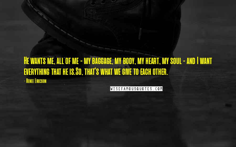 Renee Ericson quotes: He wants me, all of me - my baggage, my body, my heart, my soul - and I want everything that he is.So, that's what we give to each other.