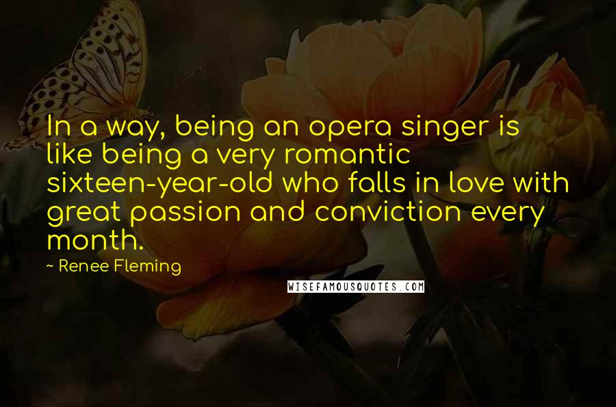 Renee Fleming quotes: In a way, being an opera singer is like being a very romantic sixteen-year-old who falls in love with great passion and conviction every month.