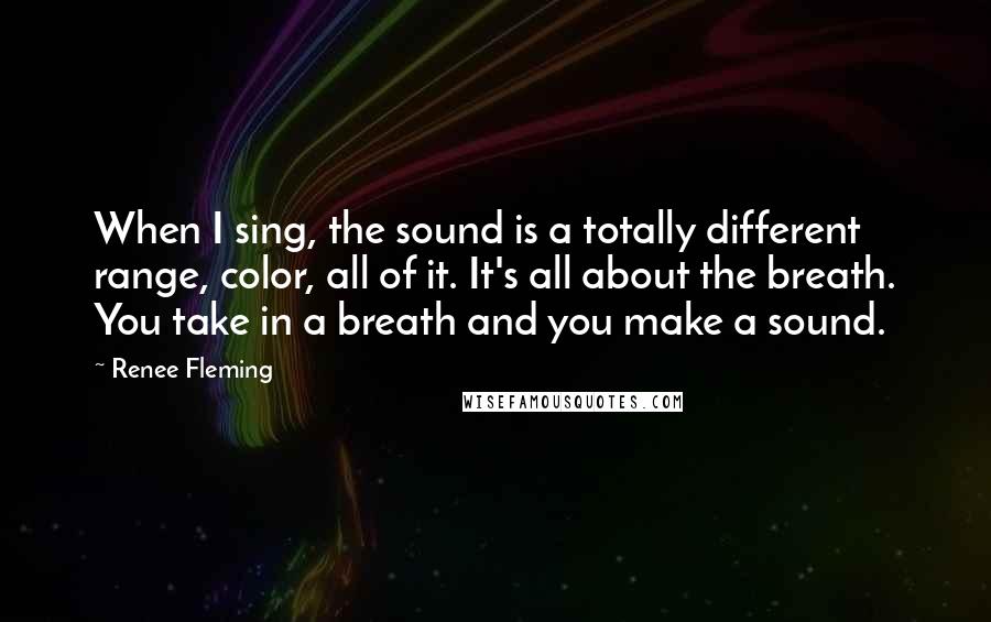 Renee Fleming quotes: When I sing, the sound is a totally different range, color, all of it. It's all about the breath. You take in a breath and you make a sound.